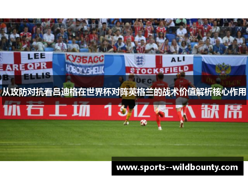 从攻防对抗看吕迪格在世界杯对阵英格兰的战术价值解析核心作用 从攻防对抗看吕迪格在世界杯对阵英格兰的战术价值解析核心作用