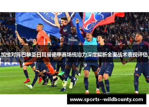 加维对阵巴黎圣日耳曼德甲赛场统治力深度解析全面战术表现评估 加维对阵巴黎圣日耳曼德甲赛场统治力深度解析全面战术表现评估