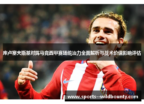 库卢塞夫斯基对阵马竞西甲赛场统治力全面解析与战术价值影响评估