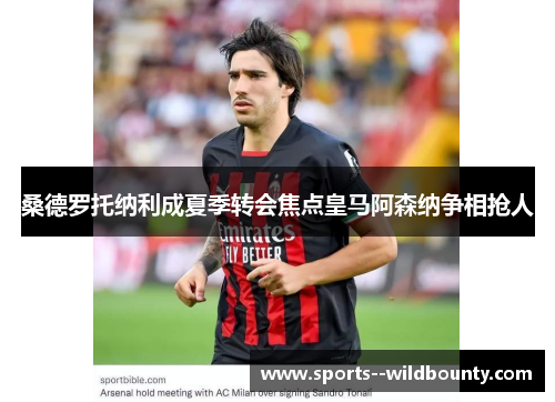 桑德罗托纳利成夏季转会焦点皇马阿森纳争相抢人
