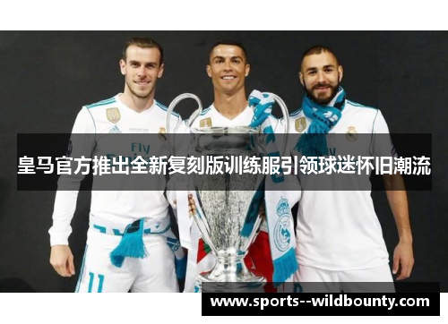 皇马官方推出全新复刻版训练服引领球迷怀旧潮流